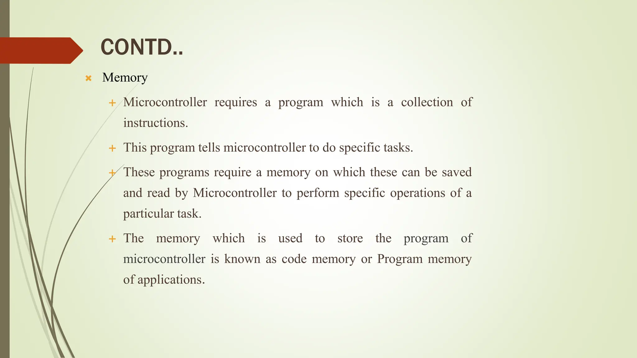 CONTD..
 Memory
 Microcontroller requires a program which is a collection of
instructions.
 This program tells microcontroller to do specific tasks.
 These programs require a memory on which these can be saved
and read by Microcontroller to perform specific operations of a
particular task.
 The memory which is used to store the program of
microcontroller is known as code memory or Program memory
of applications.
 