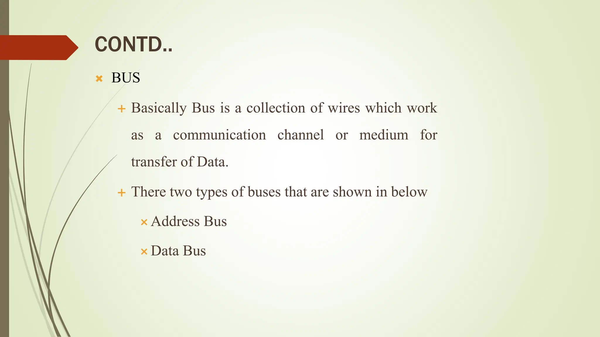 CONTD..
 BUS
 Basically Bus is a collection of wires which work
as a communication channel or medium for
transfer of Data.
 There two types of buses that are shown in below
 Address Bus
 Data Bus
 