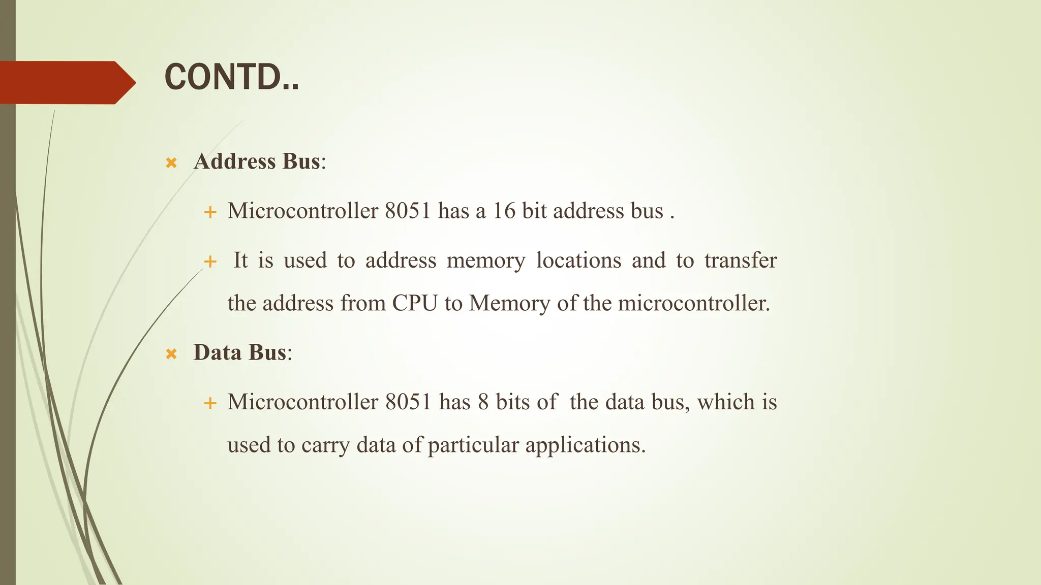 CONTD..
 Address Bus:
 Microcontroller 8051 has a 16 bit address bus .
 It is used to address memory locations and to transfer
the address from CPU to Memory of the microcontroller.
 Data Bus:
 Microcontroller 8051 has 8 bits of the data bus, which is
used to carry data of particular applications.
 