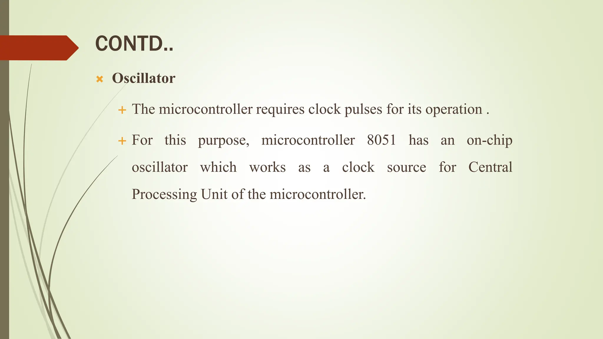 CONTD..
 Oscillator
 The microcontroller requires clock pulses for its operation .
 For this purpose, microcontroller 8051 has an on-chip
oscillator which works as a clock source for Central
Processing Unit of the microcontroller.
 