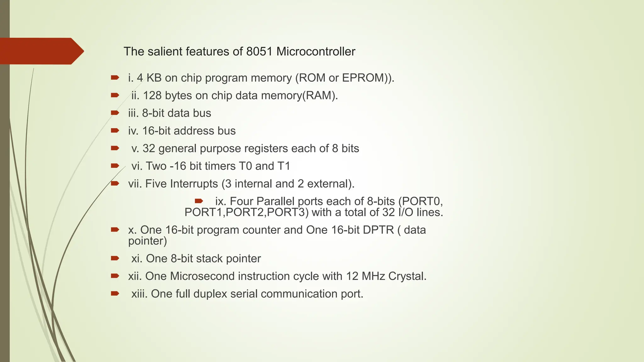 The salient features of 8051 Microcontroller
 i. 4 KB on chip program memory (ROM or EPROM)).
 ii. 128 bytes on chip data memory(RAM).
 iii. 8-bit data bus
 iv. 16-bit address bus
 v. 32 general purpose registers each of 8 bits
 vi. Two -16 bit timers T0 and T1
 vii. Five Interrupts (3 internal and 2 external).
 ix. Four Parallel ports each of 8-bits (PORT0,
PORT1,PORT2,PORT3) with a total of 32 I/O lines.
 x. One 16-bit program counter and One 16-bit DPTR ( data
pointer)
 xi. One 8-bit stack pointer
 xii. One Microsecond instruction cycle with 12 MHz Crystal.
 xiii. One full duplex serial communication port.
 