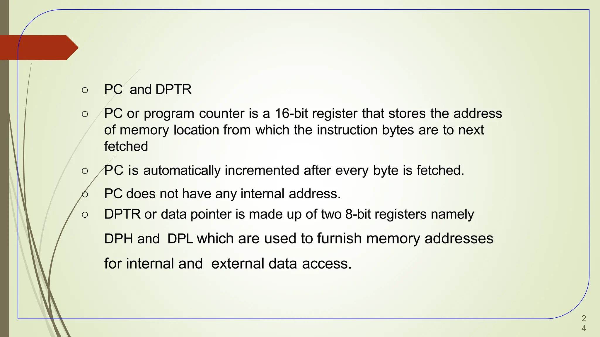 ○ PC and DPTR
○ PC or program counter is a 16-bit register that stores the address
of memory location from which the instruction bytes are to next
fetched
○ PC is automatically incremented after every byte is fetched.
○ PC does not have any internal address.
○ DPTR or data pointer is made up of two 8-bit registers namely
DPH and DPL which are used to furnish memory addresses
for internal and external data access.
2
4
 