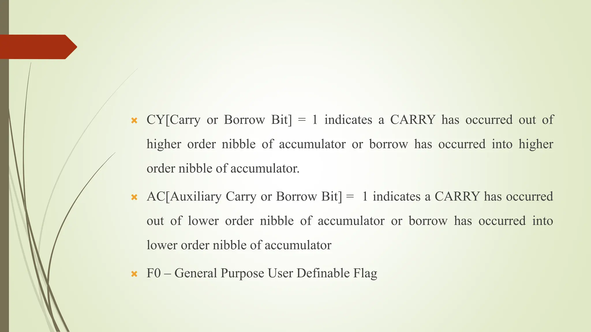  CY[Carry or Borrow Bit] = 1 indicates a CARRY has occurred out of
higher order nibble of accumulator or borrow has occurred into higher
order nibble of accumulator.
 AC[Auxiliary Carry or Borrow Bit] = 1 indicates a CARRY has occurred
out of lower order nibble of accumulator or borrow has occurred into
lower order nibble of accumulator
 F0 – General Purpose User Definable Flag
 