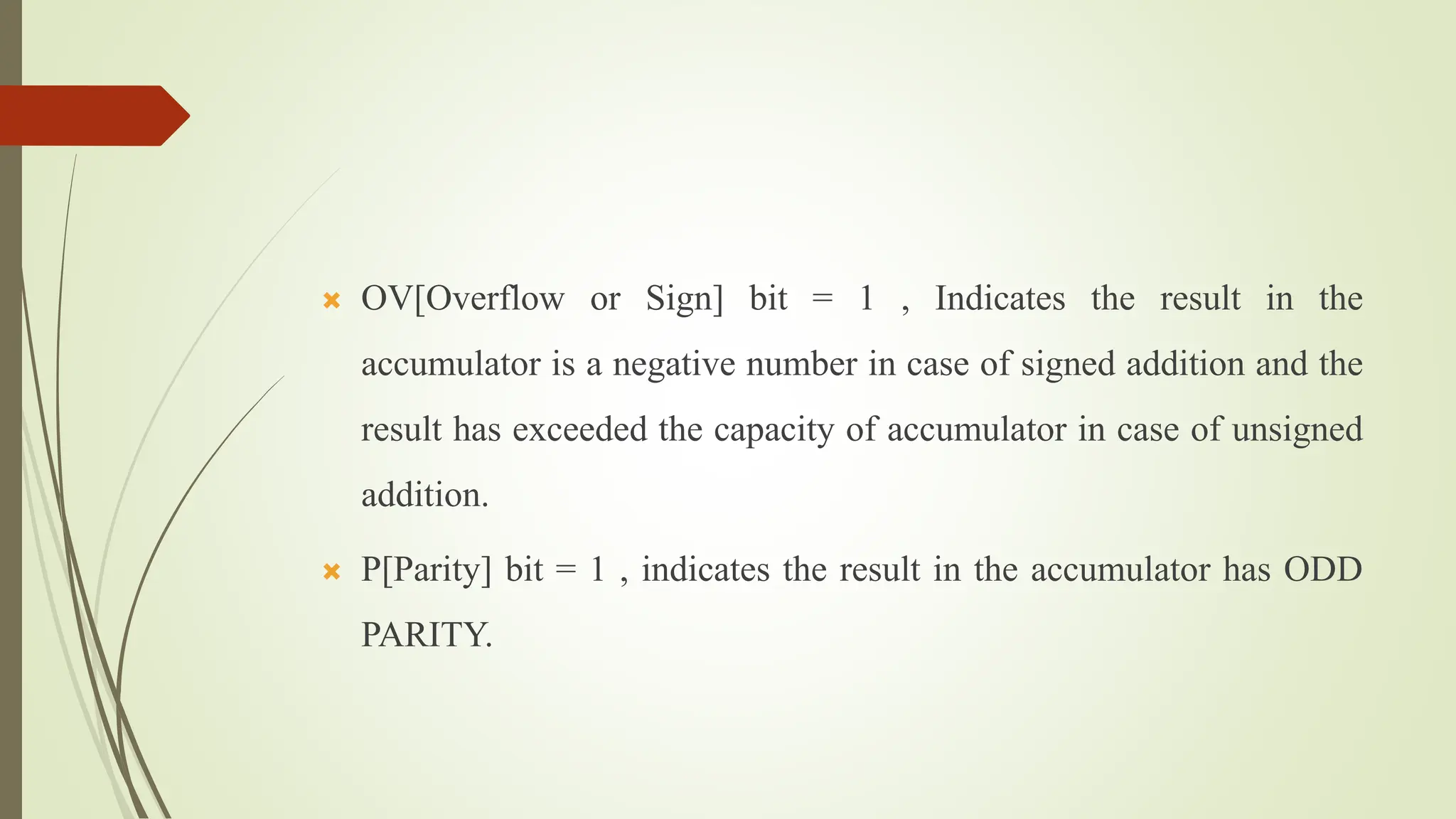  OV[Overflow or Sign] bit = 1 , Indicates the result in the
accumulator is a negative number in case of signed addition and the
result has exceeded the capacity of accumulator in case of unsigned
addition.
 P[Parity] bit = 1 , indicates the result in the accumulator has ODD
PARITY.
 