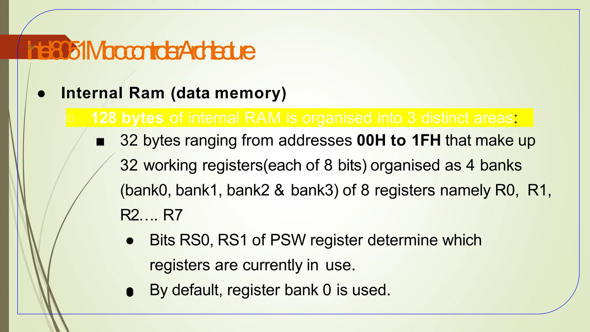 I
n
t
e
l8
0
5
1M
i
c
r
o
c
o
n
t
r
o
l
l
e
rA
r
c
h
i
t
e
c
t
u
r
e
28
● Internal Ram (data memory)
○ 128 bytes of internal RAM is organised into 3 distinct areas:
■ 32 bytes ranging from addresses 00H to 1FH that make up
32 working registers(each of 8 bits) organised as 4 banks
(bank0, bank1, bank2 & bank3) of 8 registers namely R0, R1,
R2…. R7
● Bits RS0, RS1 of PSW register determine which
registers are currently in use.
● By default, register bank 0 is used.
●
 