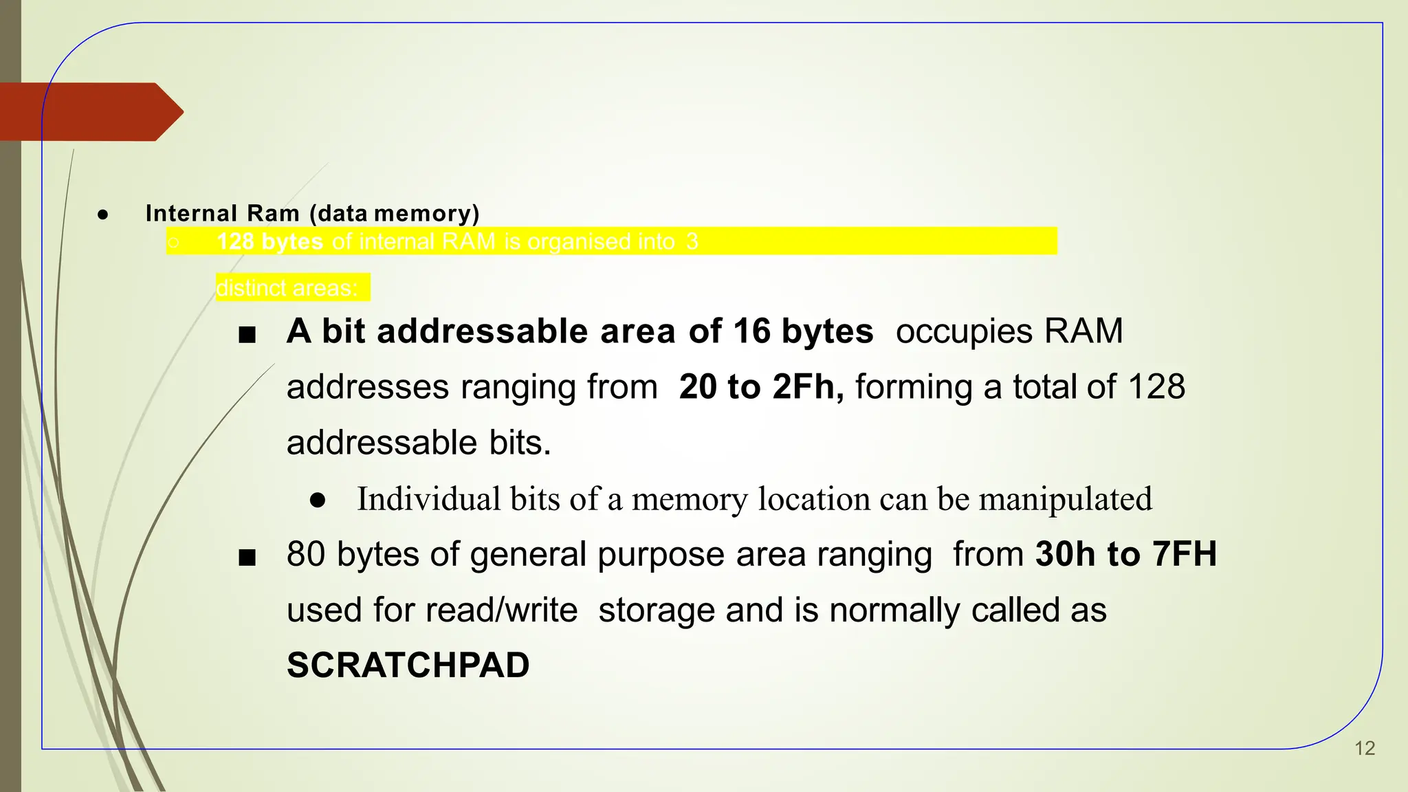 ● Internal Ram (data memory)
○ 128 bytes of internal RAM is organised into 3
distinct areas:
■ A bit addressable area of 16 bytes occupies RAM
addresses ranging from 20 to 2Fh, forming a total of 128
addressable bits.
● Individual bits of a memory location can be manipulated
■ 80 bytes of general purpose area ranging from 30h to 7FH
used for read/write storage and is normally called as
SCRATCHPAD
12
 