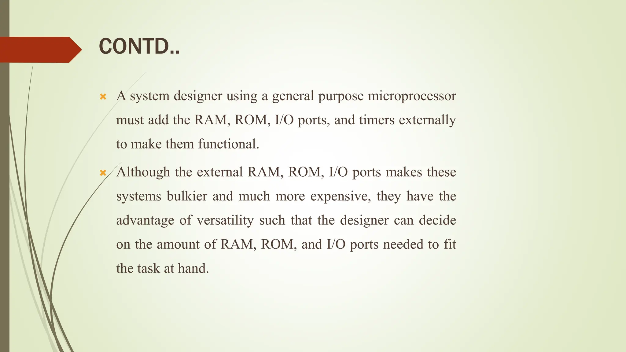 CONTD..
 A system designer using a general purpose microprocessor
must add the RAM, ROM, I/O ports, and timers externally
to make them functional.
 Although the external RAM, ROM, I/O ports makes these
systems bulkier and much more expensive, they have the
advantage of versatility such that the designer can decide
on the amount of RAM, ROM, and I/O ports needed to fit
the task at hand.
 