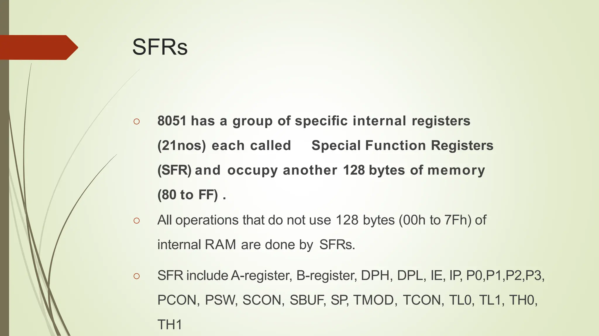 SFRs
○ 8051 has a group of speciﬁc internal registers
(21nos) each called Special Function Registers
(SFR) and occupy another 128 bytes of memory
(80 to FF) .
○ All operations that do not use 128 bytes (00h to 7Fh) of
internal RAM are done by SFRs.
○ SFR include A-register, B-register, DPH, DPL, IE, IP, P0,P1,P2,P3,
PCON, PSW, SCON, SBUF, SP, TMOD, TCON, TL0, TL1, TH0,
TH1
 