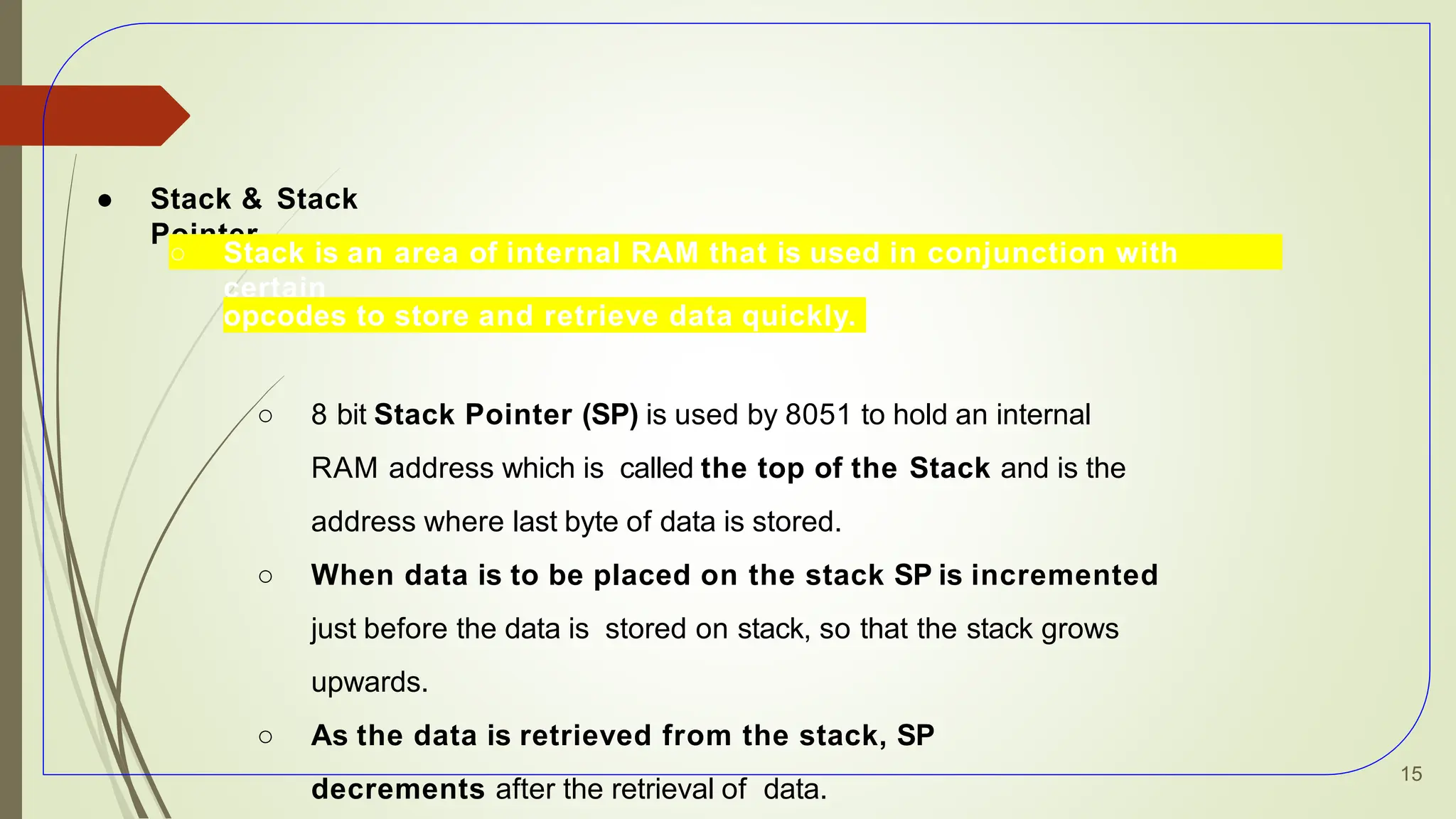 ● Stack & Stack
Pointer
○ Stack is an area of internal RAM that is used in conjunction with
certain
opcodes to store and retrieve data quickly.
○ 8 bit Stack Pointer (SP) is used by 8051 to hold an internal
RAM address which is called the top of the Stack and is the
address where last byte of data is stored.
○ When data is to be placed on the stack SP is incremented
just before the data is stored on stack, so that the stack grows
upwards.
○ As the data is retrieved from the stack, SP
decrements after the retrieval of data.
15
 