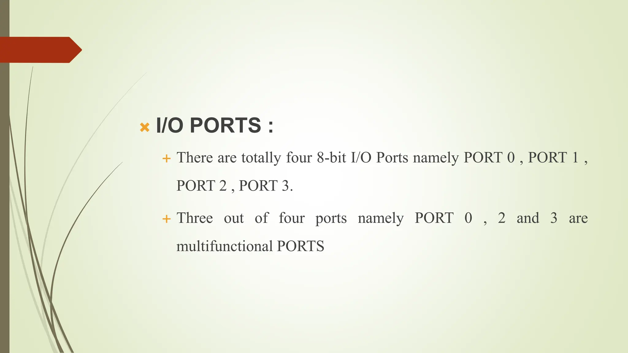  I/O PORTS :
 There are totally four 8-bit I/O Ports namely PORT 0 , PORT 1 ,
PORT 2 , PORT 3.
 Three out of four ports namely PORT 0 , 2 and 3 are
multifunctional PORTS
 