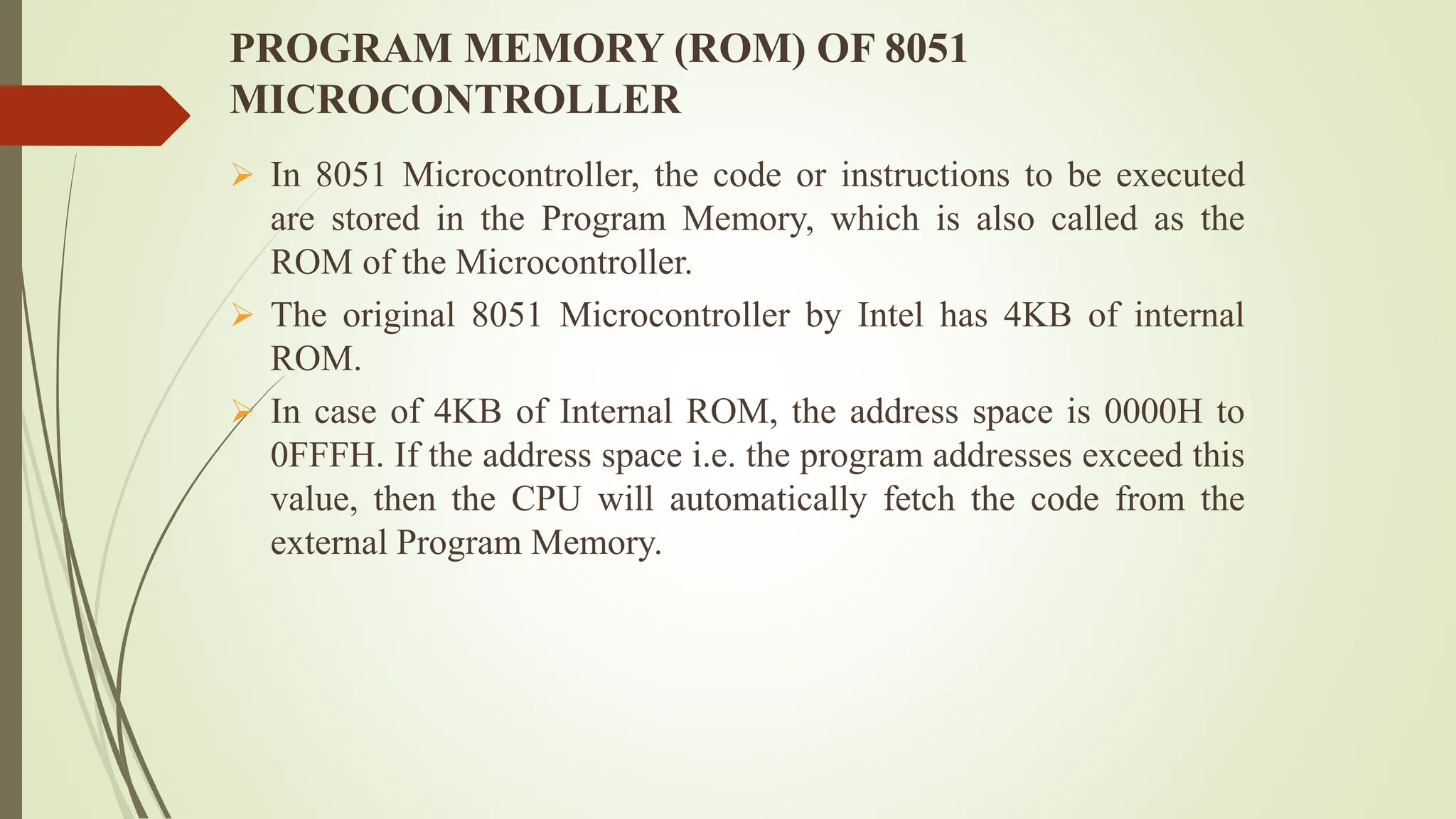 PROGRAM MEMORY (ROM) OF 8051
MICROCONTROLLER
 In 8051 Microcontroller, the code or instructions to be executed
are stored in the Program Memory, which is also called as the
ROM of the Microcontroller.
 The original 8051 Microcontroller by Intel has 4KB of internal
ROM.
 In case of 4KB of Internal ROM, the address space is 0000H to
0FFFH. If the address space i.e. the program addresses exceed this
value, then the CPU will automatically fetch the code from the
external Program Memory.
 