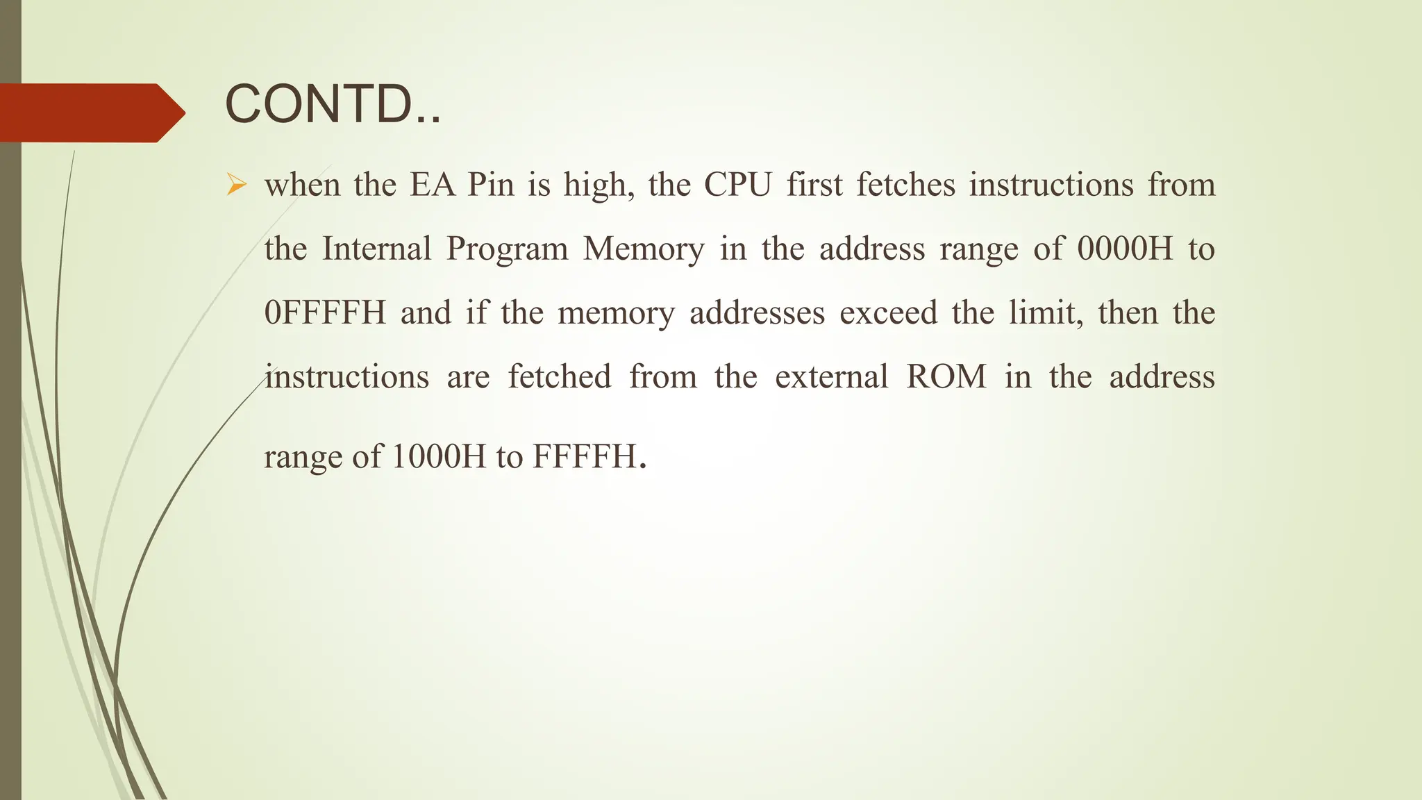 CONTD..
 when the EA Pin is high, the CPU first fetches instructions from
the Internal Program Memory in the address range of 0000H to
0FFFFH and if the memory addresses exceed the limit, then the
instructions are fetched from the external ROM in the address
range of 1000H to FFFFH.
 