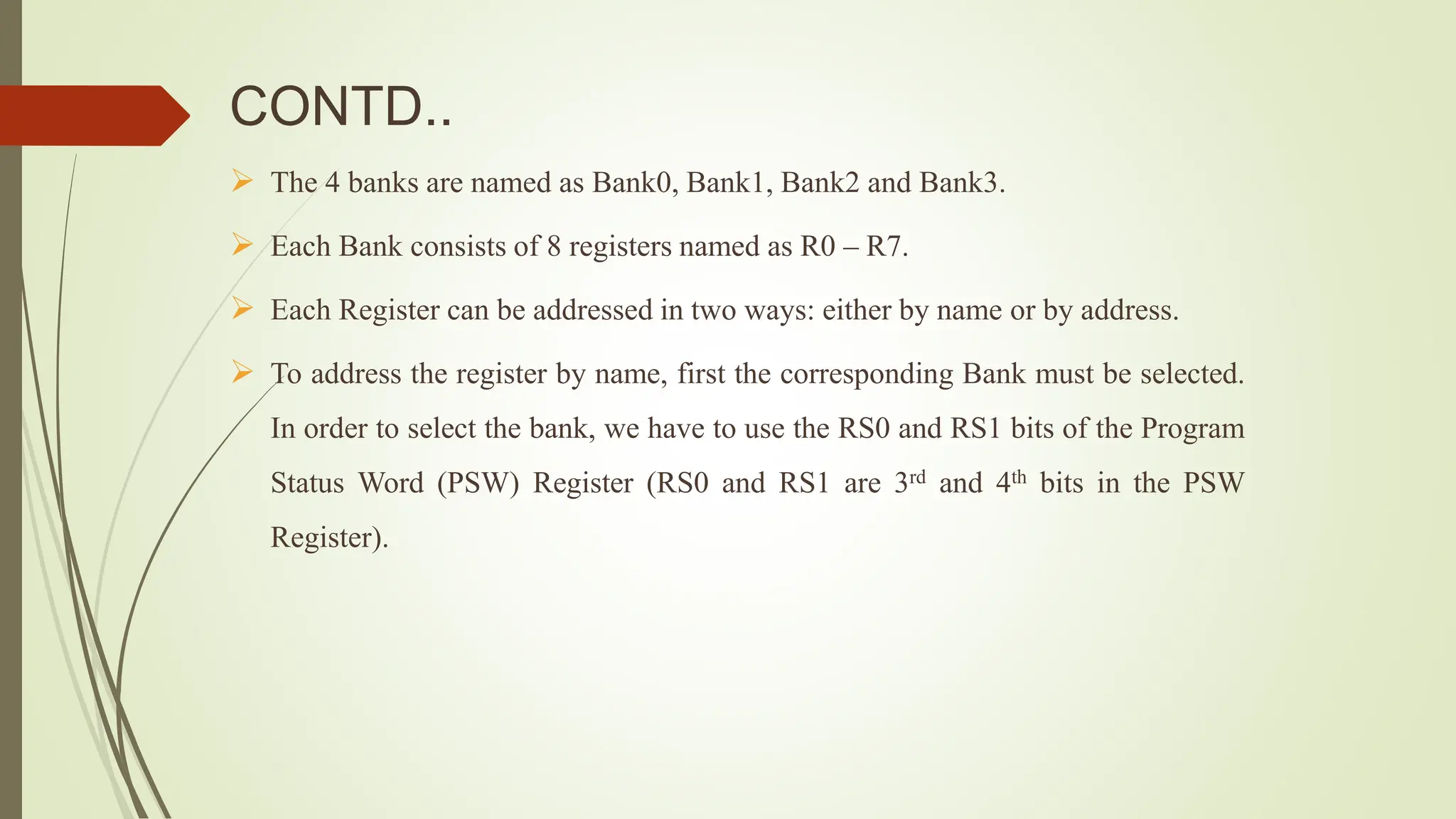CONTD..
 The 4 banks are named as Bank0, Bank1, Bank2 and Bank3.
 Each Bank consists of 8 registers named as R0 – R7.
 Each Register can be addressed in two ways: either by name or by address.
 To address the register by name, first the corresponding Bank must be selected.
In order to select the bank, we have to use the RS0 and RS1 bits of the Program
Status Word (PSW) Register (RS0 and RS1 are 3rd and 4th bits in the PSW
Register).
 