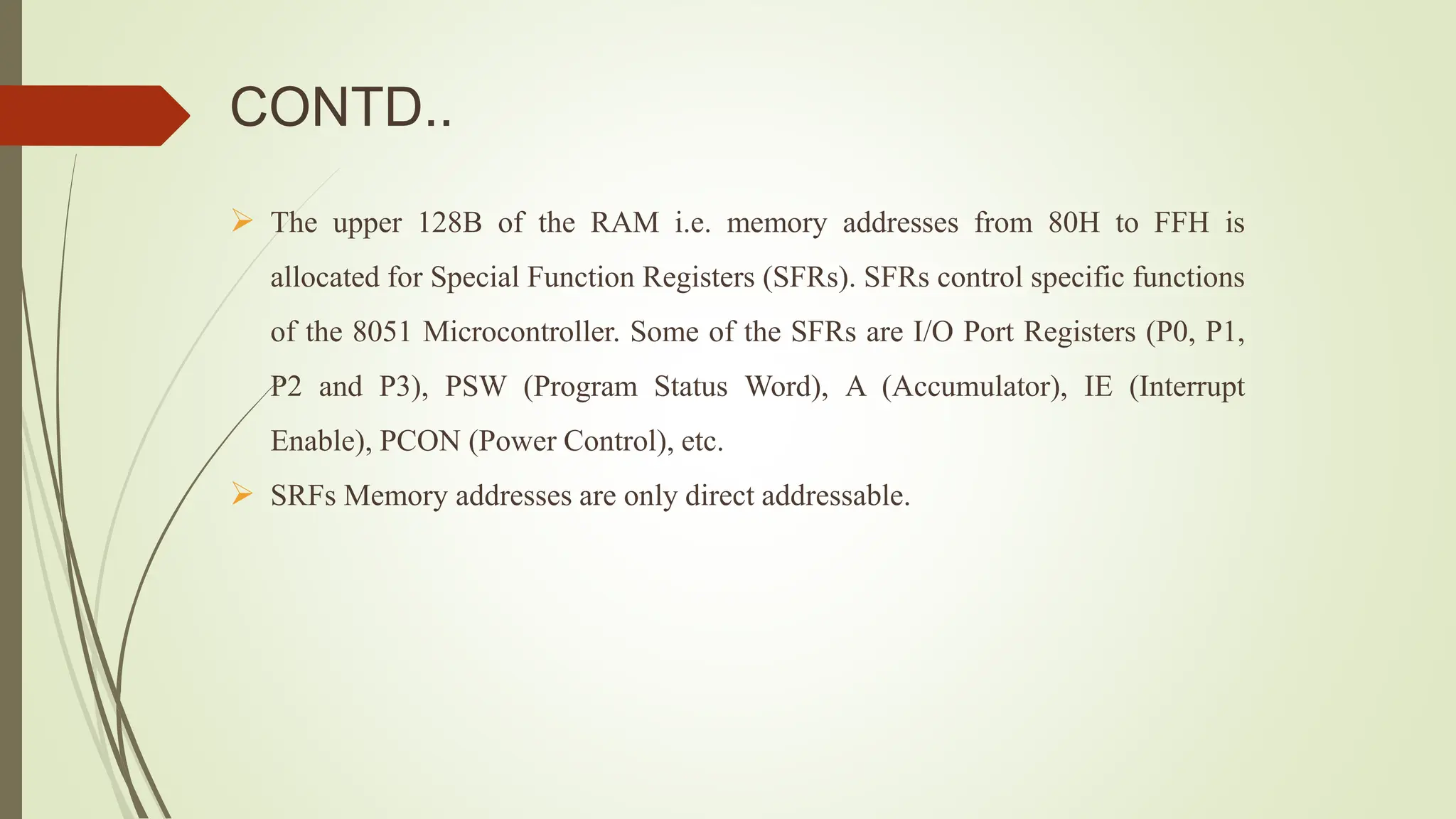 CONTD..
 The upper 128B of the RAM i.e. memory addresses from 80H to FFH is
allocated for Special Function Registers (SFRs). SFRs control specific functions
of the 8051 Microcontroller. Some of the SFRs are I/O Port Registers (P0, P1,
P2 and P3), PSW (Program Status Word), A (Accumulator), IE (Interrupt
Enable), PCON (Power Control), etc.
 SRFs Memory addresses are only direct addressable.
 