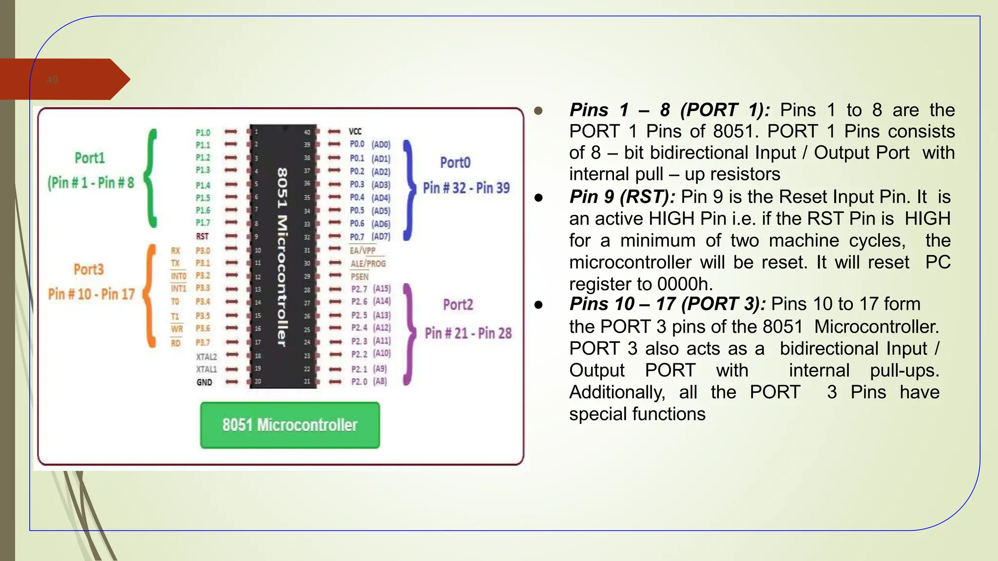 ● Pins 1 – 8 (PORT 1): Pins 1 to 8 are the
PORT 1 Pins of 8051. PORT 1 Pins consists
of 8 – bit bidirectional Input / Output Port with
internal pull – up resistors
● Pin 9 (RST): Pin 9 is the Reset Input Pin. It is
an active HIGH Pin i.e. if the RST Pin is HIGH
for a minimum of two machine cycles, the
microcontroller will be reset. It will reset PC
register to 0000h.
● Pins 10 – 17 (PORT 3): Pins 10 to 17 form
the PORT 3 pins of the 8051 Microcontroller.
PORT 3 also acts as a bidirectional Input /
Output PORT with internal pull-ups.
Additionally, all the PORT 3 Pins have
special functions
49
 