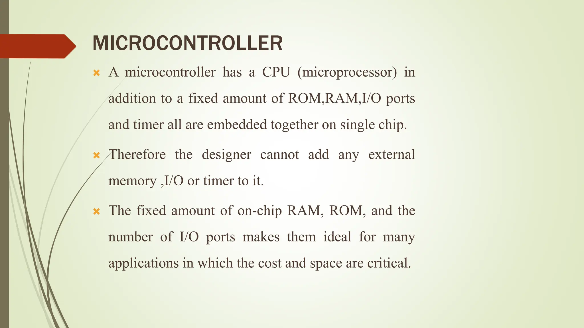 MICROCONTROLLER
 A microcontroller has a CPU (microprocessor) in
addition to a fixed amount of ROM,RAM,I/O ports
and timer all are embedded together on single chip.
 Therefore the designer cannot add any external
memory ,I/O or timer to it.
 The fixed amount of on-chip RAM, ROM, and the
number of I/O ports makes them ideal for many
applications in which the cost and space are critical.
 