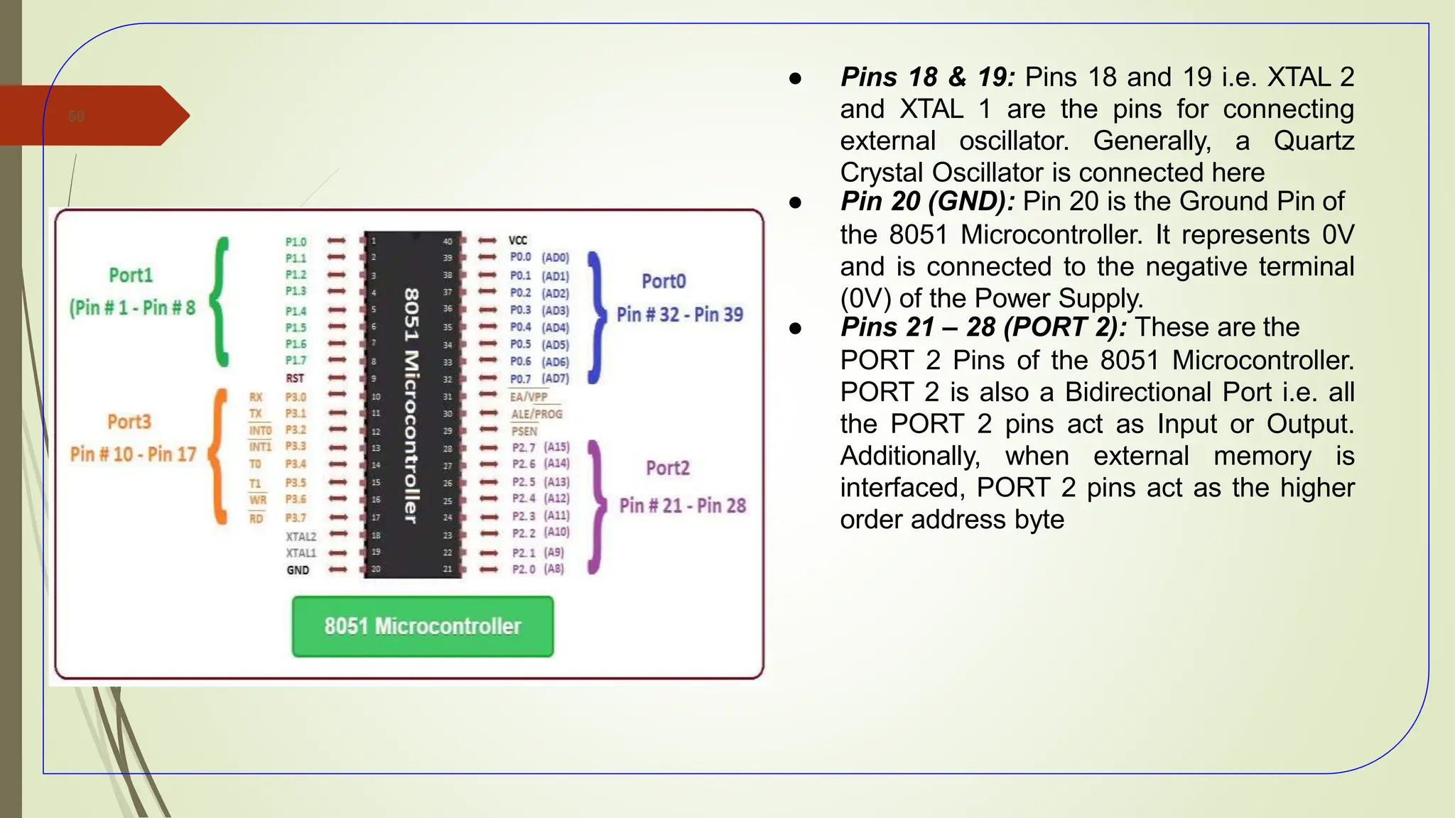 ● Pins 18 & 19: Pins 18 and 19 i.e. XTAL 2
and XTAL 1 are the pins for connecting
external oscillator. Generally, a Quartz
Crystal Oscillator is connected here
● Pin 20 (GND): Pin 20 is the Ground Pin of
the 8051 Microcontroller. It represents 0V
and is connected to the negative terminal
(0V) of the Power Supply.
● Pins 21 – 28 (PORT 2): These are the
PORT 2 Pins of the 8051 Microcontroller.
PORT 2 is also a Bidirectional Port i.e. all
the PORT 2 pins act as Input or Output.
Additionally, when external memory is
interfaced, PORT 2 pins act as the higher
order address byte
50
 
