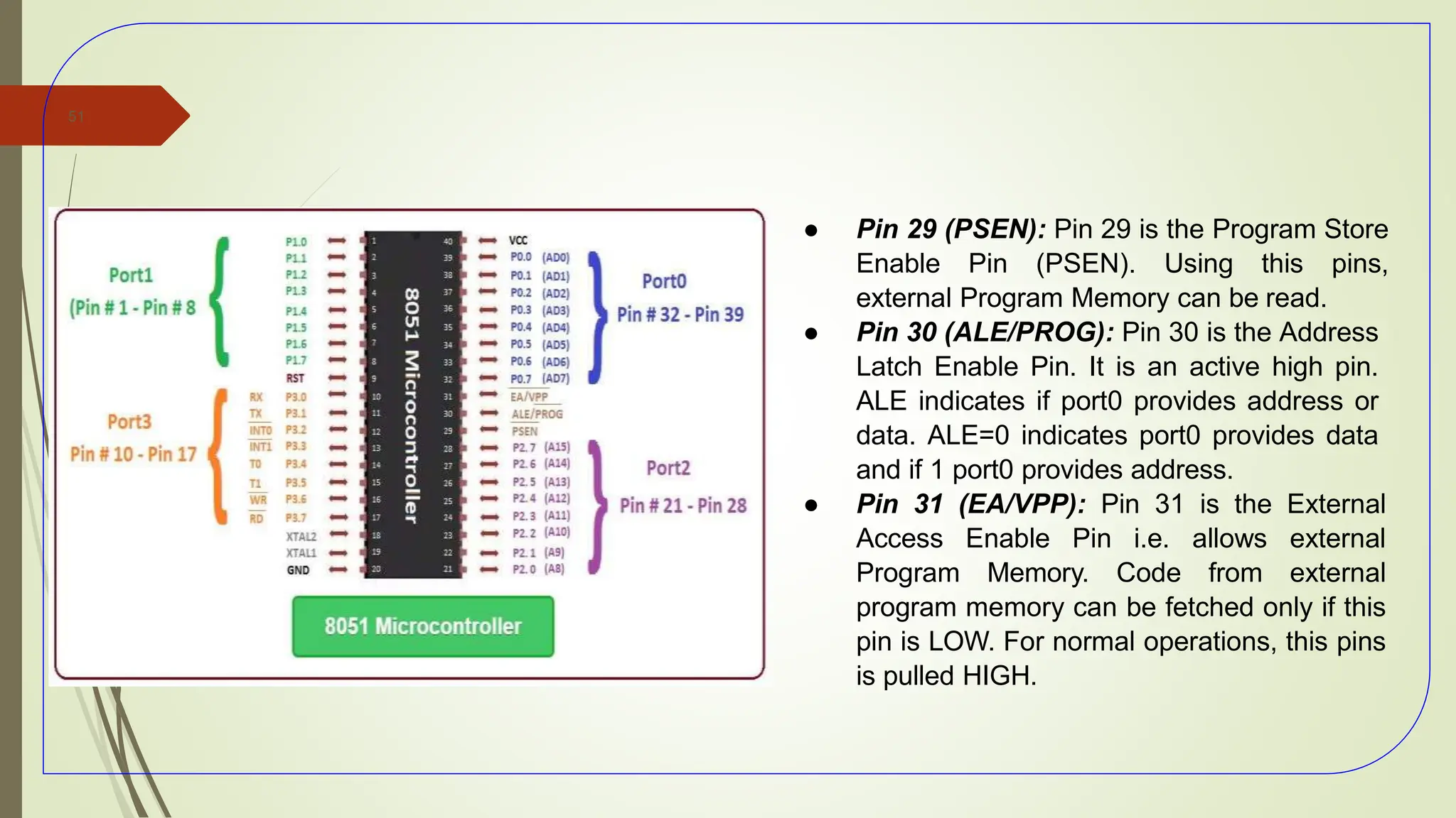 ● Pin 29 (PSEN): Pin 29 is the Program Store
Enable Pin (PSEN). Using this pins,
external Program Memory can be read.
● Pin 30 (ALE/PROG): Pin 30 is the Address
Latch Enable Pin. It is an active high pin.
ALE indicates if port0 provides address or
data. ALE=0 indicates port0 provides data
and if 1 port0 provides address.
● Pin 31 (EA/VPP): Pin 31 is the External
Access Enable Pin i.e. allows external
Program Memory. Code from external
program memory can be fetched only if this
pin is LOW. For normal operations, this pins
is pulled HIGH.
51
 