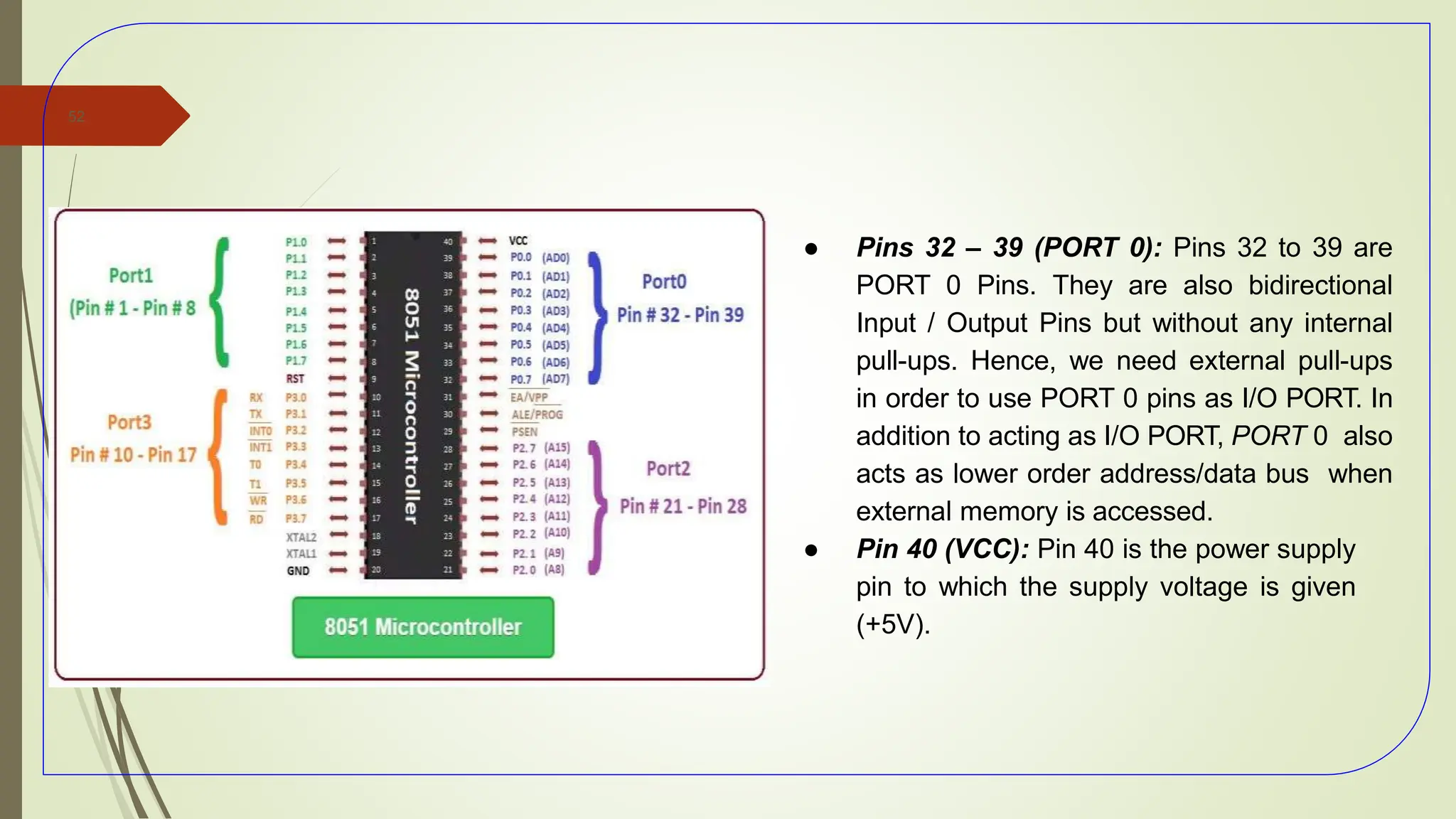 ● Pins 32 – 39 (PORT 0): Pins 32 to 39 are
PORT 0 Pins. They are also bidirectional
Input / Output Pins but without any internal
pull-ups. Hence, we need external pull-ups
in order to use PORT 0 pins as I/O PORT. In
addition to acting as I/O PORT, PORT 0 also
acts as lower order address/data bus when
external memory is accessed.
● Pin 40 (VCC): Pin 40 is the power supply
pin to which the supply voltage is given
(+5V).
52
 