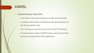CONTD..
 Central Processor Unit (CPU)
 is the brain of any processing device of the microcontroller.
 It monitors and controls all operations that are performed on
the Microcontroller units.
 The User has no control over the work of the CPU directly .
 It reads program written in ROM memory and executes them
and do the expected task of that application.
 