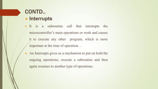 CONTD..
 Interrupts
 It is a subroutine call that interrupts the
microcontroller’s main operations or work and causes
it to execute any other program, which is more
important at the time of operation. .
 An Interrupts gives us a mechanism to put on hold the
ongoing operations, execute a subroutine and then
again resumes to another type of operations.
 
