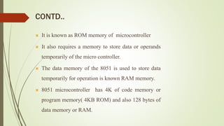 CONTD..
 It is known as ROM memory of microcontroller
 It also requires a memory to store data or operands
temporarily of the micro controller.
 The data memory of the 8051 is used to store data
temporarily for operation is known RAM memory.
 8051 microcontroller has 4K of code memory or
program memory( 4KB ROM) and also 128 bytes of
data memory or RAM.
 