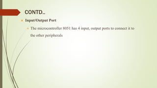 CONTD..
 Input/Output Port
 The microcontroller 8051 has 4 input, output ports to connect it to
the other peripherals
 