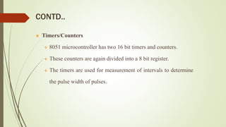 CONTD..
 Timers/Counters
 8051 microcontroller has two 16 bit timers and counters.
 These counters are again divided into a 8 bit register.
 The timers are used for measurement of intervals to determine
the pulse width of pulses.
 