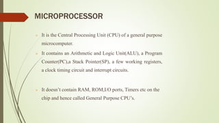 MICROPROCESSOR
 It is the Central Processing Unit (CPU) of a general purpose
microcomputer.
 It contains an Arithmetic and Logic Unit(ALU), a Program
Counter(PC),a Stack Pointer(SP), a few working registers,
a clock timing circuit and interrupt circuits.
 It doesn’t contain RAM, ROM,I/O ports, Timers etc on the
chip and hence called General Purpose CPU’s.
 