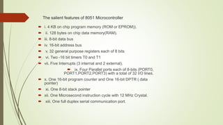 The salient features of 8051 Microcontroller
 i. 4 KB on chip program memory (ROM or EPROM)).
 ii. 128 bytes on chip data memory(RAM).
 iii. 8-bit data bus
 iv. 16-bit address bus
 v. 32 general purpose registers each of 8 bits
 vi. Two -16 bit timers T0 and T1
 vii. Five Interrupts (3 internal and 2 external).
 ix. Four Parallel ports each of 8-bits (PORT0,
PORT1,PORT2,PORT3) with a total of 32 I/O lines.
 x. One 16-bit program counter and One 16-bit DPTR ( data
pointer)
 xi. One 8-bit stack pointer
 xii. One Microsecond instruction cycle with 12 MHz Crystal.
 xiii. One full duplex serial communication port.
 