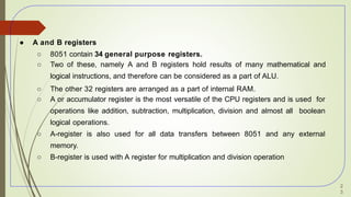 ● A and B registers
○ 8051 contain 34 general purpose registers.
○ Two of these, namely A and B registers hold results of many mathematical and
logical instructions, and therefore can be considered as a part of ALU.
○ The other 32 registers are arranged as a part of internal RAM.
○ A or accumulator register is the most versatile of the CPU registers and is used for
operations like addition, subtraction, multiplication, division and almost all boolean
logical operations.
○ A-register is also used for all data transfers between 8051 and any external
memory.
○ B-register is used with A register for multiplication and division operation
2
3
 