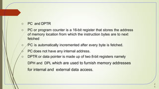 ○ PC and DPTR
○ PC or program counter is a 16-bit register that stores the address
of memory location from which the instruction bytes are to next
fetched
○ PC is automatically incremented after every byte is fetched.
○ PC does not have any internal address.
○ DPTR or data pointer is made up of two 8-bit registers namely
DPH and DPL which are used to furnish memory addresses
for internal and external data access.
2
4
 