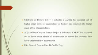  CY[Carry or Borrow Bit] = 1 indicates a CARRY has occurred out of
higher order nibble of accumulator or borrow has occurred into higher
order nibble of accumulator.
 AC[Auxiliary Carry or Borrow Bit] = 1 indicates a CARRY has occurred
out of lower order nibble of accumulator or borrow has occurred into
lower order nibble of accumulator
 F0 – General Purpose User Definable Flag
 
