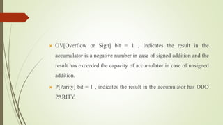  OV[Overflow or Sign] bit = 1 , Indicates the result in the
accumulator is a negative number in case of signed addition and the
result has exceeded the capacity of accumulator in case of unsigned
addition.
 P[Parity] bit = 1 , indicates the result in the accumulator has ODD
PARITY.
 