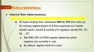 I
n
t
e
l8
0
5
1M
i
c
r
o
c
o
n
t
r
o
l
l
e
rA
r
c
h
i
t
e
c
t
u
r
e
28
● Internal Ram (data memory)
○ 128 bytes of internal RAM is organised into 3 distinct areas:
■ 32 bytes ranging from addresses 00H to 1FH that make up
32 working registers(each of 8 bits) organised as 4 banks
(bank0, bank1, bank2 & bank3) of 8 registers namely R0, R1,
R2…. R7
● Bits RS0, RS1 of PSW register determine which
registers are currently in use.
● By default, register bank 0 is used.
●
 