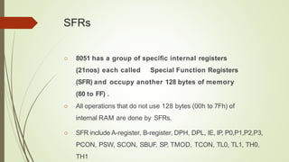 SFRs
○ 8051 has a group of speciﬁc internal registers
(21nos) each called Special Function Registers
(SFR) and occupy another 128 bytes of memory
(80 to FF) .
○ All operations that do not use 128 bytes (00h to 7Fh) of
internal RAM are done by SFRs.
○ SFR include A-register, B-register, DPH, DPL, IE, IP, P0,P1,P2,P3,
PCON, PSW, SCON, SBUF, SP, TMOD, TCON, TL0, TL1, TH0,
TH1
 