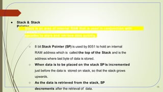 ● Stack & Stack
Pointer
○ Stack is an area of internal RAM that is used in conjunction with
certain
opcodes to store and retrieve data quickly.
○ 8 bit Stack Pointer (SP) is used by 8051 to hold an internal
RAM address which is called the top of the Stack and is the
address where last byte of data is stored.
○ When data is to be placed on the stack SP is incremented
just before the data is stored on stack, so that the stack grows
upwards.
○ As the data is retrieved from the stack, SP
decrements after the retrieval of data.
15
 