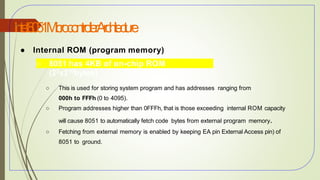 I
n
t
e
l8
0
5
1M
i
c
r
o
c
o
n
t
r
o
l
l
e
rA
r
c
h
i
t
e
c
t
u
r
e
34
● Internal ROM (program memory)
○ 8051 has 4KB of on-chip ROM
(22x210bytes)
○ This is used for storing system program and has addresses ranging from
000h to FFFh (0 to 4095).
○ Program addresses higher than 0FFFh, that is those exceeding internal ROM capacity
will cause 8051 to automatically fetch code bytes from external program memory.
○ Fetching from external memory is enabled by keeping EA pin External Access pin) of
8051 to ground.
 
