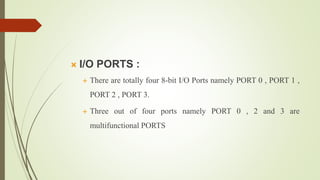  I/O PORTS :
 There are totally four 8-bit I/O Ports namely PORT 0 , PORT 1 ,
PORT 2 , PORT 3.
 Three out of four ports namely PORT 0 , 2 and 3 are
multifunctional PORTS
 