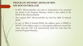 PROGRAM MEMORY (ROM) OF 8051
MICROCONTROLLER
 In 8051 Microcontroller, the code or instructions to be executed
are stored in the Program Memory, which is also called as the
ROM of the Microcontroller.
 The original 8051 Microcontroller by Intel has 4KB of internal
ROM.
 In case of 4KB of Internal ROM, the address space is 0000H to
0FFFH. If the address space i.e. the program addresses exceed this
value, then the CPU will automatically fetch the code from the
external Program Memory.
 