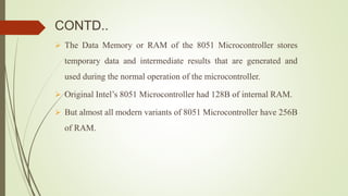 CONTD..
 The Data Memory or RAM of the 8051 Microcontroller stores
temporary data and intermediate results that are generated and
used during the normal operation of the microcontroller.
 Original Intel’s 8051 Microcontroller had 128B of internal RAM.
 But almost all modern variants of 8051 Microcontroller have 256B
of RAM.
 