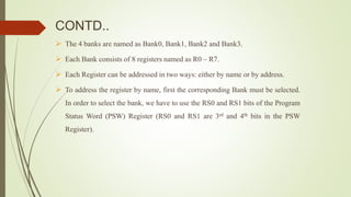CONTD..
 The 4 banks are named as Bank0, Bank1, Bank2 and Bank3.
 Each Bank consists of 8 registers named as R0 – R7.
 Each Register can be addressed in two ways: either by name or by address.
 To address the register by name, first the corresponding Bank must be selected.
In order to select the bank, we have to use the RS0 and RS1 bits of the Program
Status Word (PSW) Register (RS0 and RS1 are 3rd and 4th bits in the PSW
Register).
 