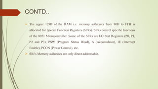 CONTD..
 The upper 128B of the RAM i.e. memory addresses from 80H to FFH is
allocated for Special Function Registers (SFRs). SFRs control specific functions
of the 8051 Microcontroller. Some of the SFRs are I/O Port Registers (P0, P1,
P2 and P3), PSW (Program Status Word), A (Accumulator), IE (Interrupt
Enable), PCON (Power Control), etc.
 SRFs Memory addresses are only direct addressable.
 