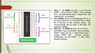 ● Pins 1 – 8 (PORT 1): Pins 1 to 8 are the
PORT 1 Pins of 8051. PORT 1 Pins consists
of 8 – bit bidirectional Input / Output Port with
internal pull – up resistors
● Pin 9 (RST): Pin 9 is the Reset Input Pin. It is
an active HIGH Pin i.e. if the RST Pin is HIGH
for a minimum of two machine cycles, the
microcontroller will be reset. It will reset PC
register to 0000h.
● Pins 10 – 17 (PORT 3): Pins 10 to 17 form
the PORT 3 pins of the 8051 Microcontroller.
PORT 3 also acts as a bidirectional Input /
Output PORT with internal pull-ups.
Additionally, all the PORT 3 Pins have
special functions
49
 