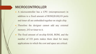 MICROCONTROLLER
 A microcontroller has a CPU (microprocessor) in
addition to a fixed amount of ROM,RAM,I/O ports
and timer all are embedded together on single chip.
 Therefore the designer cannot add any external
memory ,I/O or timer to it.
 The fixed amount of on-chip RAM, ROM, and the
number of I/O ports makes them ideal for many
applications in which the cost and space are critical.
 