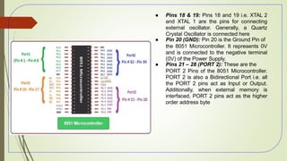 ● Pins 18 & 19: Pins 18 and 19 i.e. XTAL 2
and XTAL 1 are the pins for connecting
external oscillator. Generally, a Quartz
Crystal Oscillator is connected here
● Pin 20 (GND): Pin 20 is the Ground Pin of
the 8051 Microcontroller. It represents 0V
and is connected to the negative terminal
(0V) of the Power Supply.
● Pins 21 – 28 (PORT 2): These are the
PORT 2 Pins of the 8051 Microcontroller.
PORT 2 is also a Bidirectional Port i.e. all
the PORT 2 pins act as Input or Output.
Additionally, when external memory is
interfaced, PORT 2 pins act as the higher
order address byte
50
 