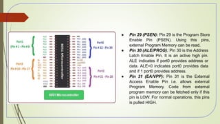 ● Pin 29 (PSEN): Pin 29 is the Program Store
Enable Pin (PSEN). Using this pins,
external Program Memory can be read.
● Pin 30 (ALE/PROG): Pin 30 is the Address
Latch Enable Pin. It is an active high pin.
ALE indicates if port0 provides address or
data. ALE=0 indicates port0 provides data
and if 1 port0 provides address.
● Pin 31 (EA/VPP): Pin 31 is the External
Access Enable Pin i.e. allows external
Program Memory. Code from external
program memory can be fetched only if this
pin is LOW. For normal operations, this pins
is pulled HIGH.
51
 