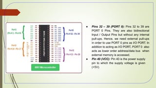 ● Pins 32 – 39 (PORT 0): Pins 32 to 39 are
PORT 0 Pins. They are also bidirectional
Input / Output Pins but without any internal
pull-ups. Hence, we need external pull-ups
in order to use PORT 0 pins as I/O PORT. In
addition to acting as I/O PORT, PORT 0 also
acts as lower order address/data bus when
external memory is accessed.
● Pin 40 (VCC): Pin 40 is the power supply
pin to which the supply voltage is given
(+5V).
52
 