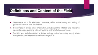 Definitions and Content of the Field
 E-commerce, short for electronic commerce, refers to the buying and selling of
goods and services over the internet.
 It encompasses a wide range of activities, including online retail (e-tail), electronic
payments, online auctions, internet banking, online ticketing, and more.
 The field also includes related activities such as online marketing, supply chain
management, and electronic data interchange (EDI).
 