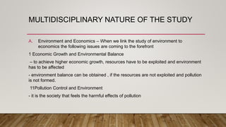MULTIDISCIPLINARY NATURE OF THE STUDY
A. Environment and Economics – When we link the study of environment to
economics the following issues are coming to the forefront
1 Economic Growth and Environmental Balance
– to achieve higher economic growth, resources have to be exploited and environment
has to be affected
- environment balance can be obtained , if the resources are not exploited and pollution
is not formed.
11Pollution Control and Environment
- it is the society that feels the harmful effects of pollution
 